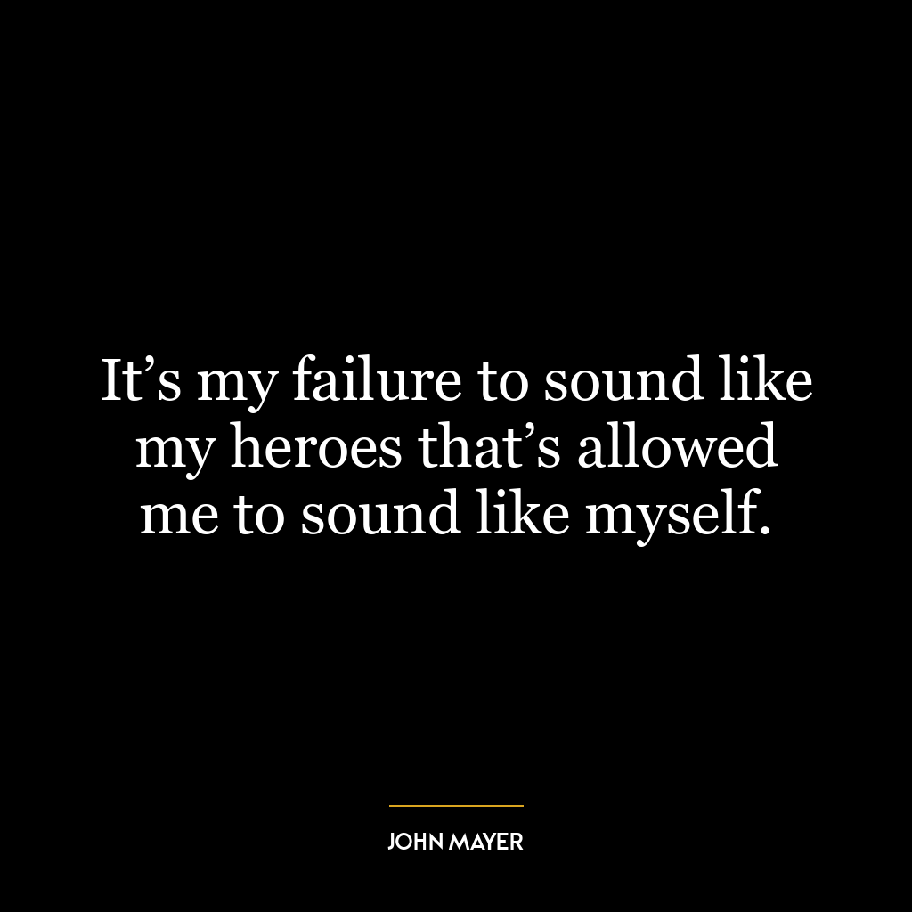 It’s my failure to sound like my heroes that’s allowed me to sound like myself.