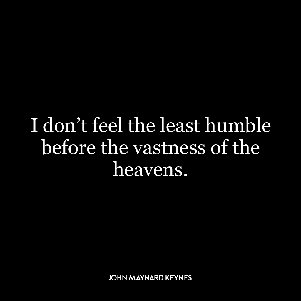 I don’t feel the least humble before the vastness of the heavens.