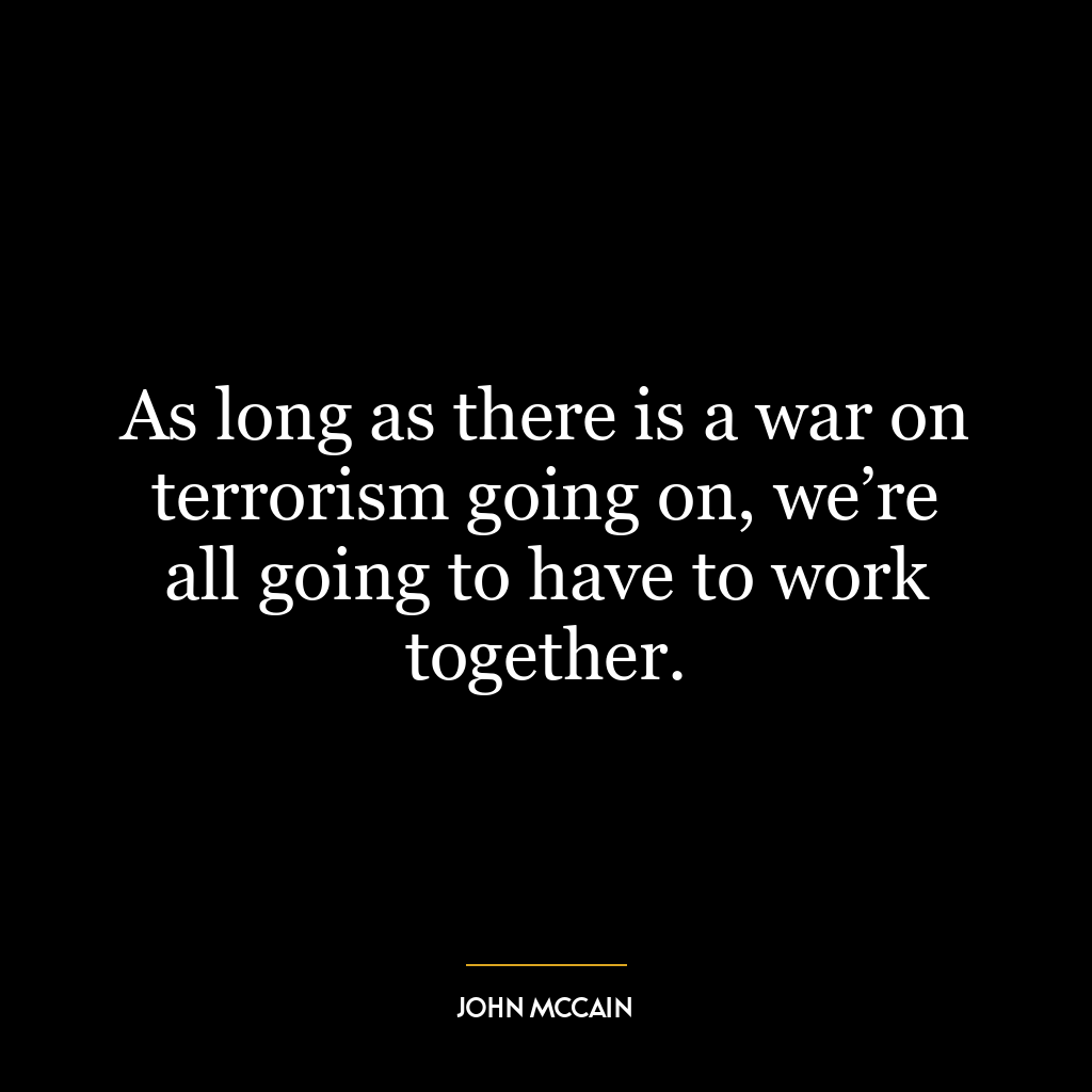 As long as there is a war on terrorism going on, we’re all going to have to work together.