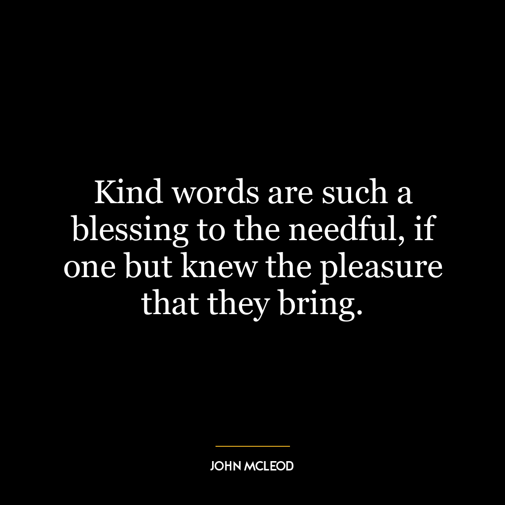 Kind words are such a blessing to the needful, if one but knew the pleasure that they bring.