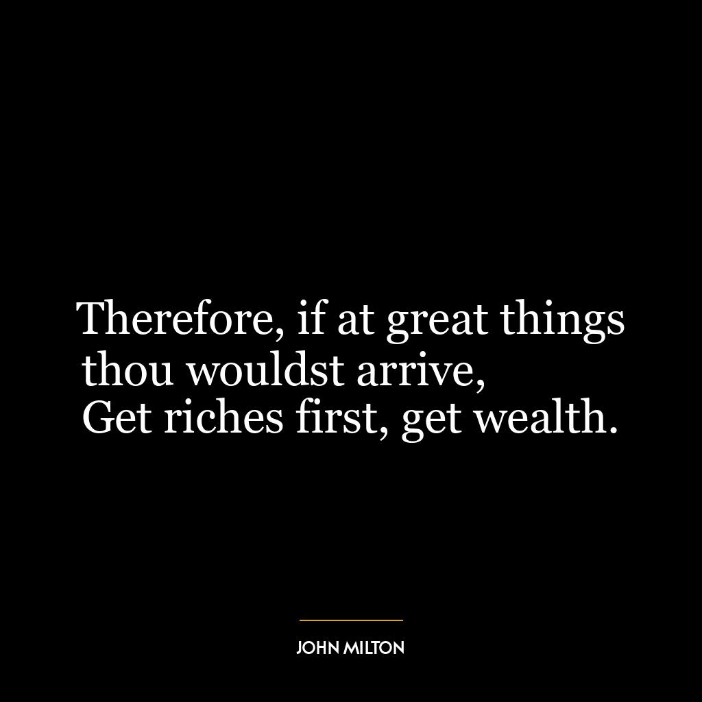 Therefore, if at great things thou wouldst arrive,
Get riches first, get wealth.