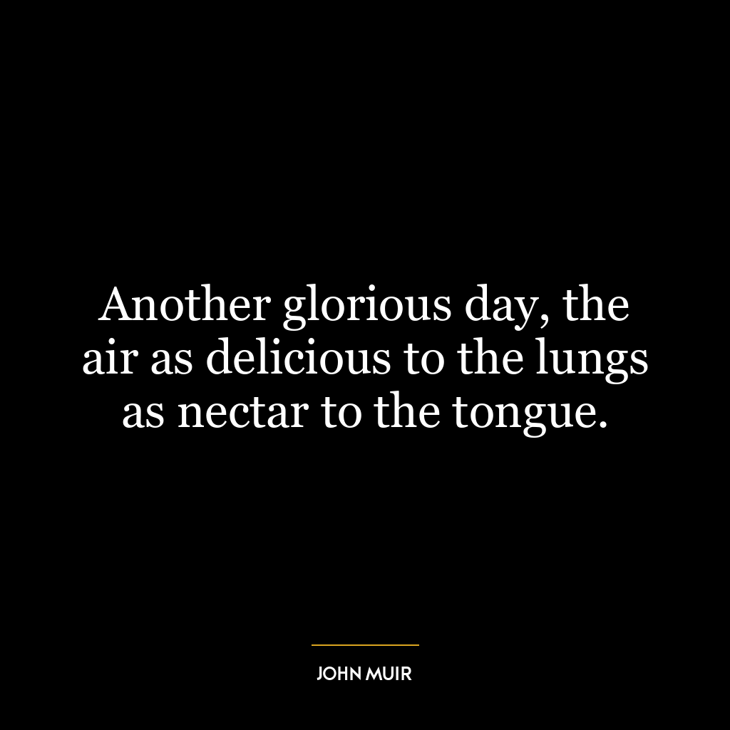 Another glorious day, the air as delicious to the lungs as nectar to the tongue.