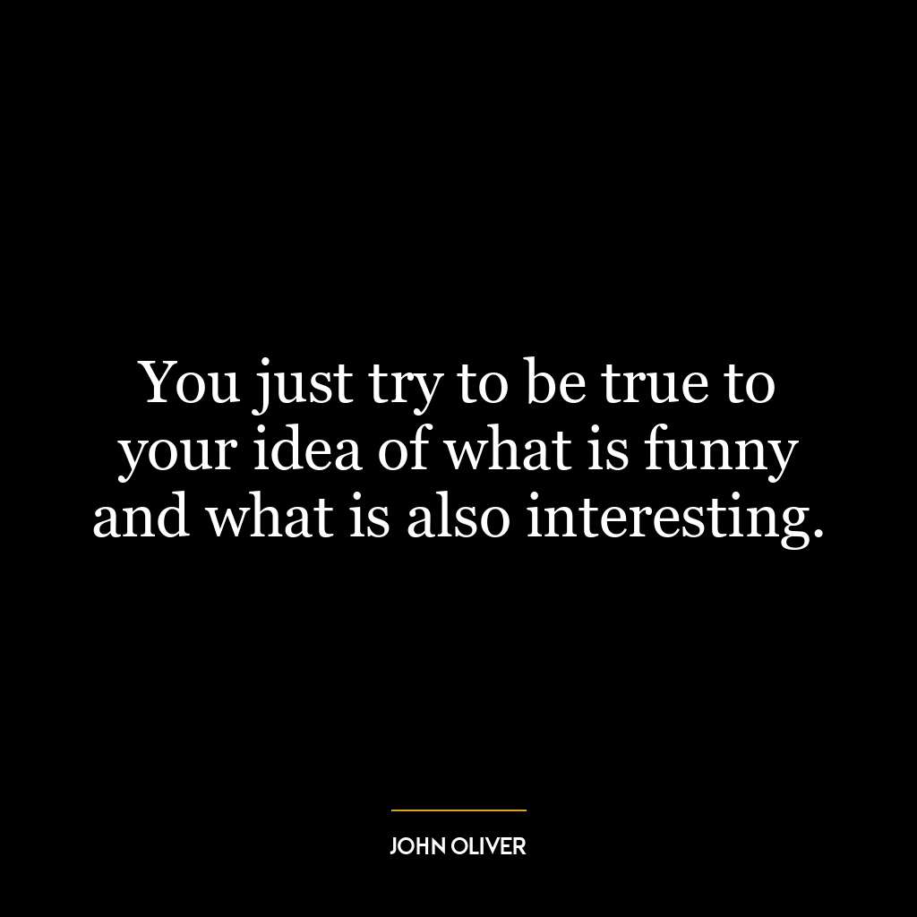 You just try to be true to your idea of what is funny and what is also interesting.