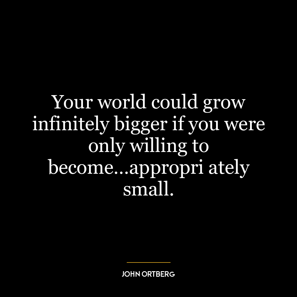 Your world could grow infinitely bigger if you were only willing to become…appropri ately small.