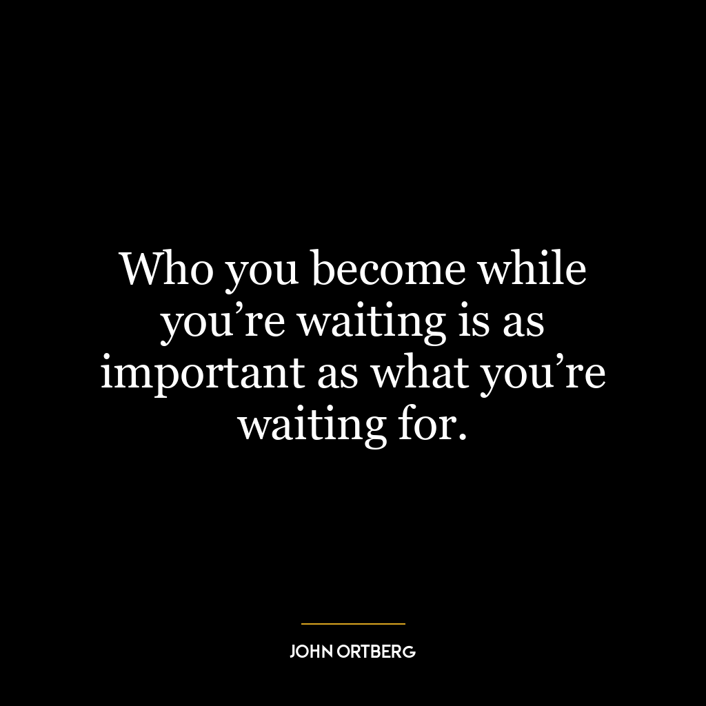 Who you become while you’re waiting is as important as what you’re waiting for.