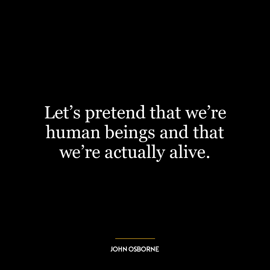 Let’s pretend that we’re human beings and that we’re actually alive.