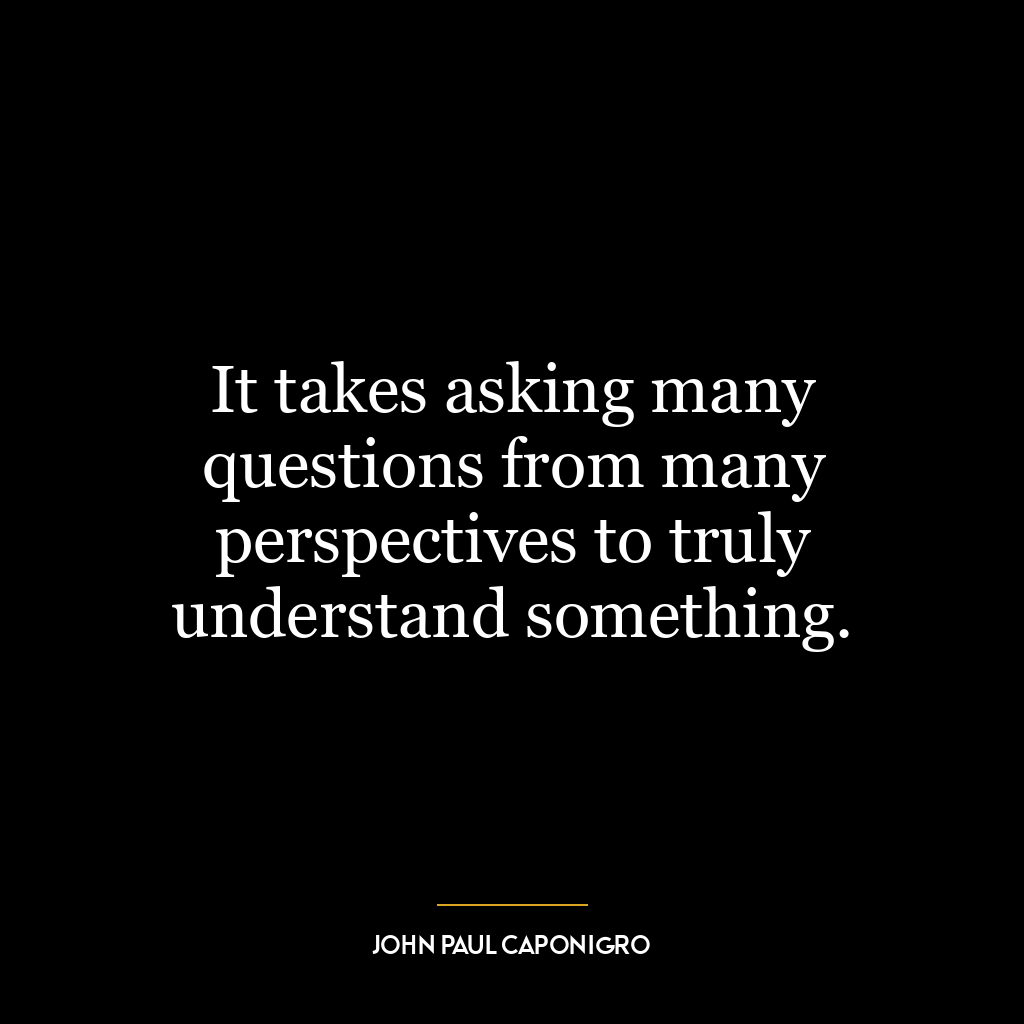 It takes asking many questions from many perspectives to truly understand something.