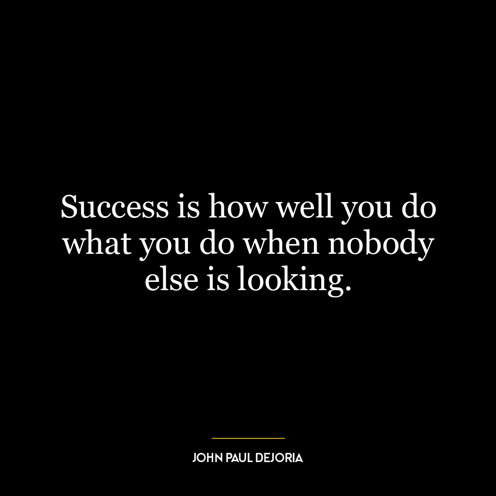 Success is how well you do what you do when nobody else is looking.