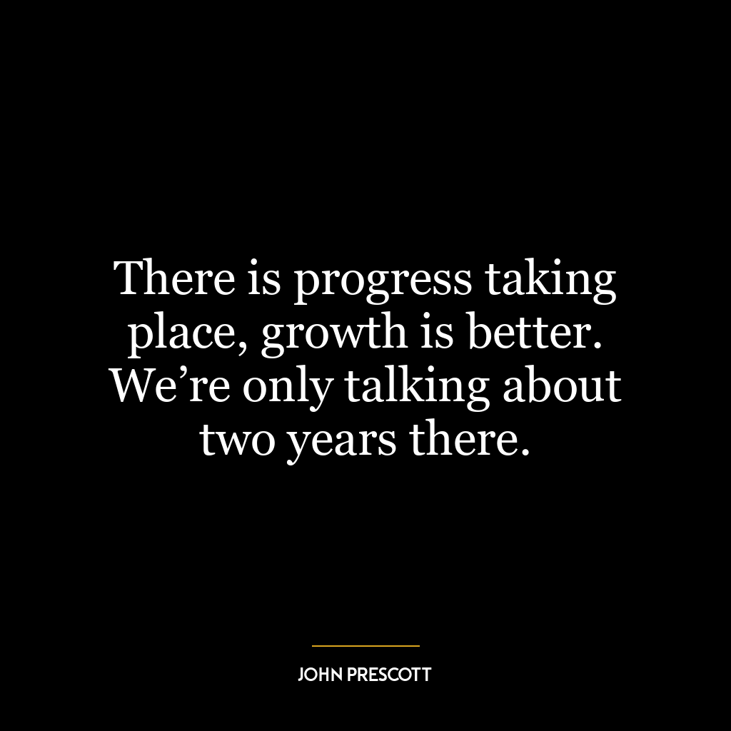 There is progress taking place, growth is better. We’re only talking about two years there.