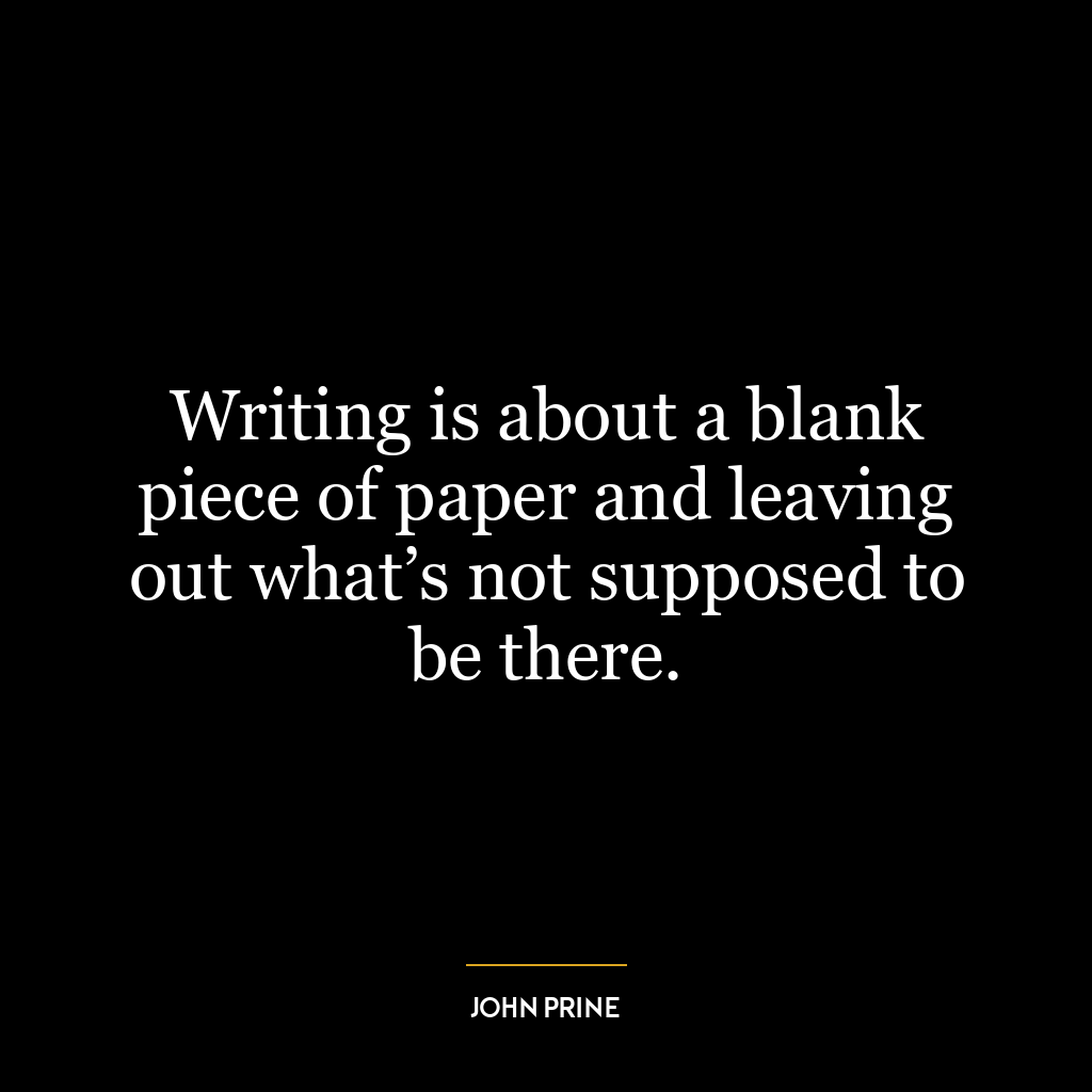 Writing is about a blank piece of paper and leaving out what’s not supposed to be there.