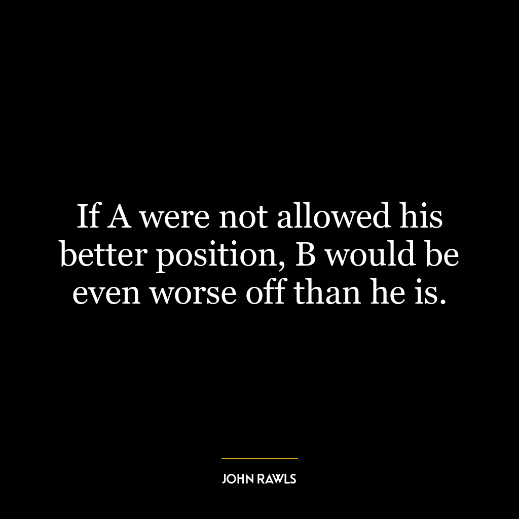 If A were not allowed his better position, B would be even worse off than he is.