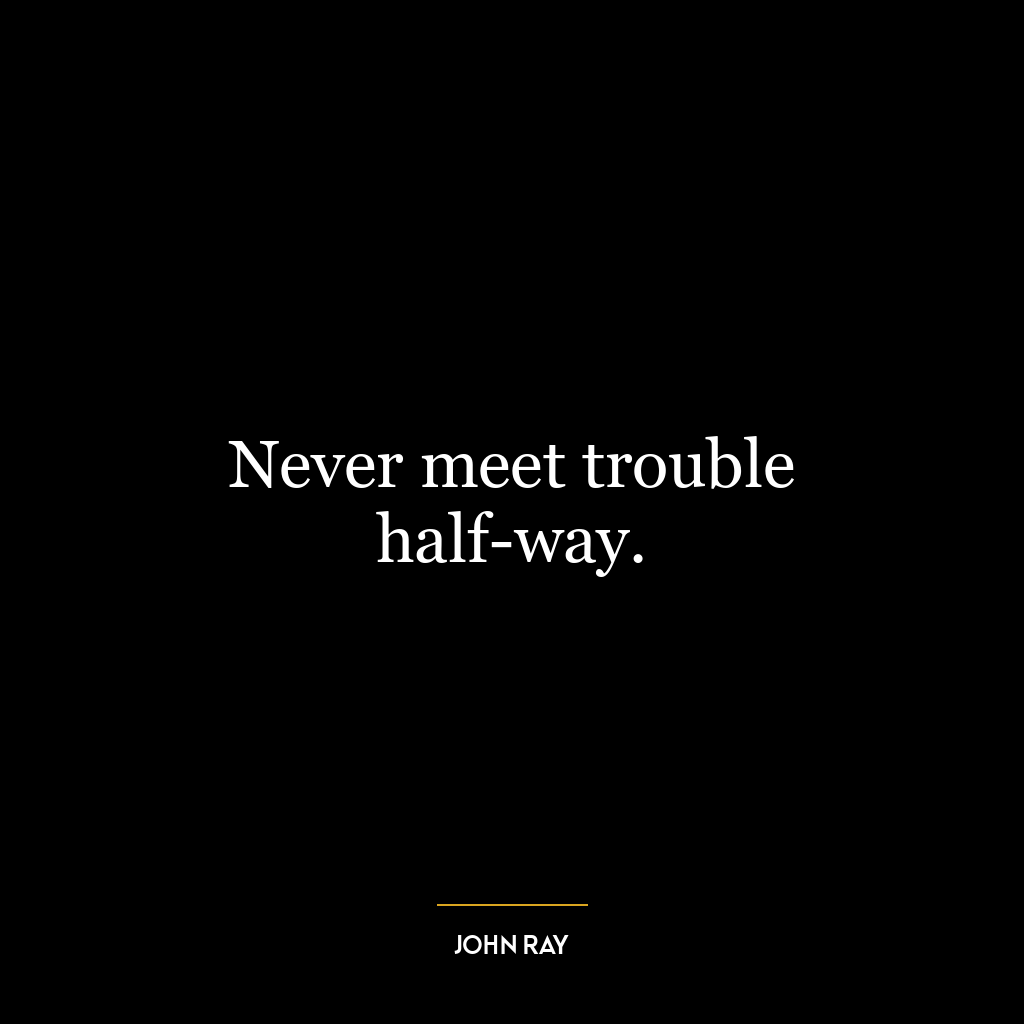 Never meet trouble half-way.