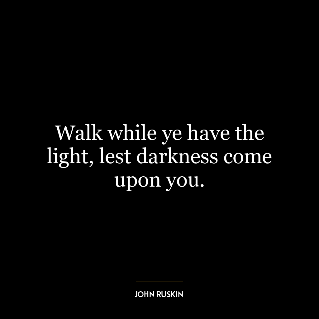 Walk while ye have the light, lest darkness come upon you.