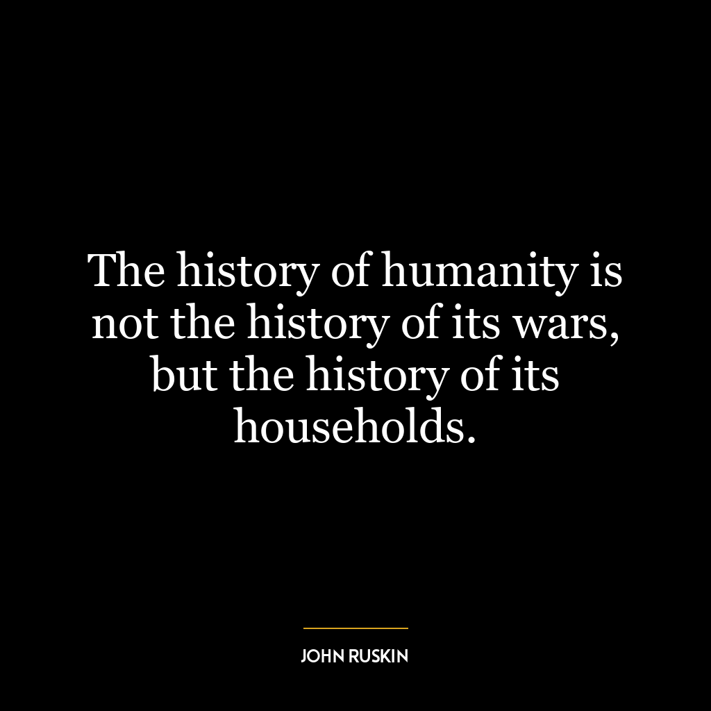 The history of humanity is not the history of its wars, but the history of its households.