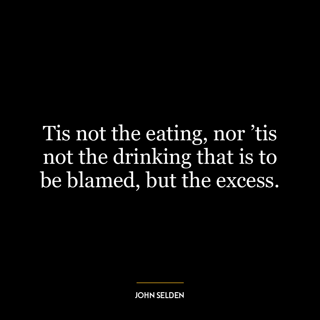 Tis not the eating, nor ’tis not the drinking that is to be blamed, but the excess.