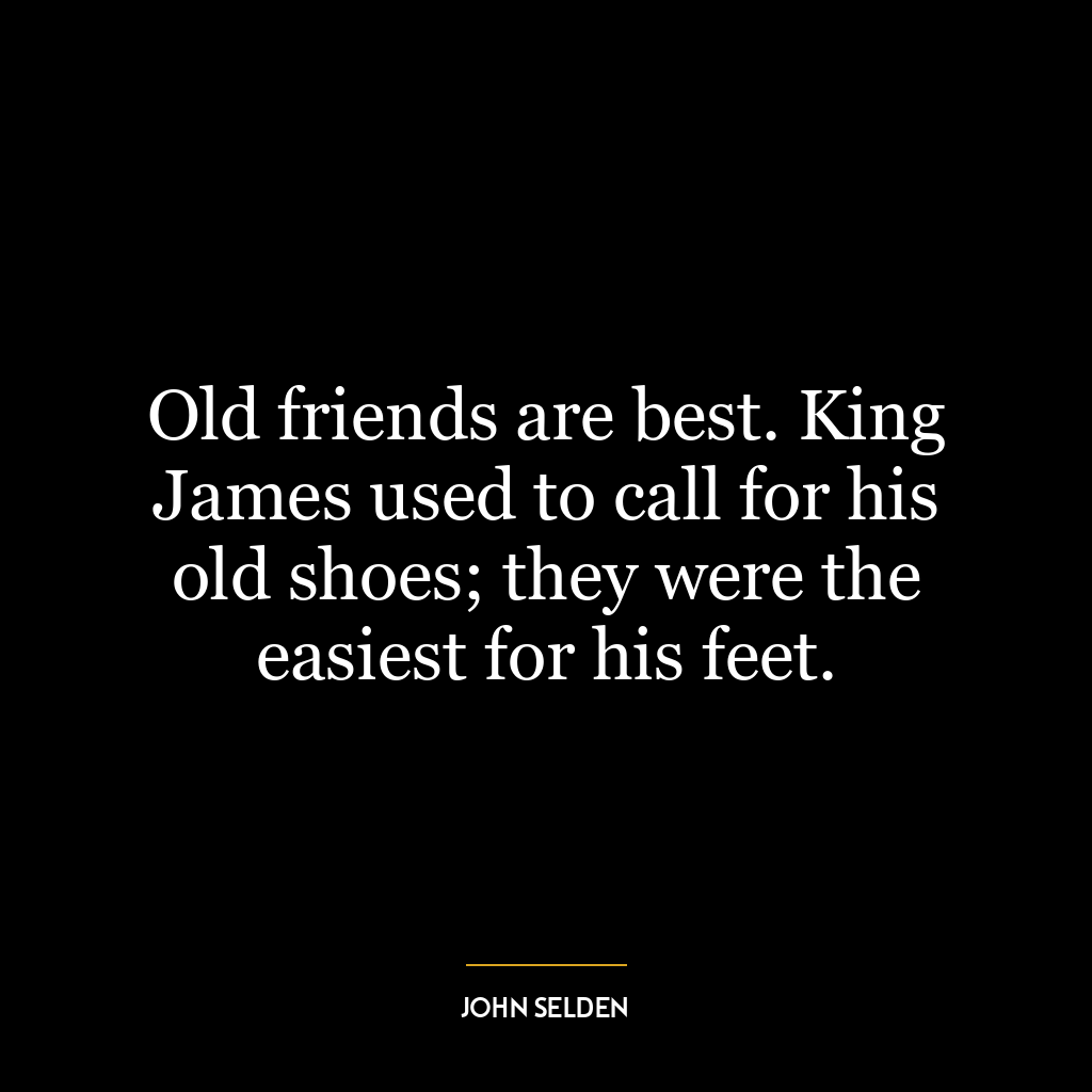 Old friends are best. King James used to call for his old shoes; they were the easiest for his feet.