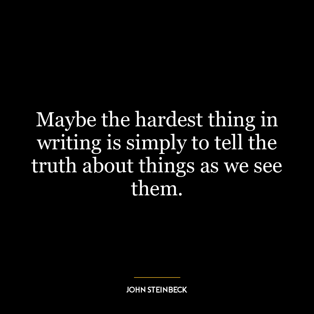 Maybe the hardest thing in writing is simply to tell the truth about things as we see them.