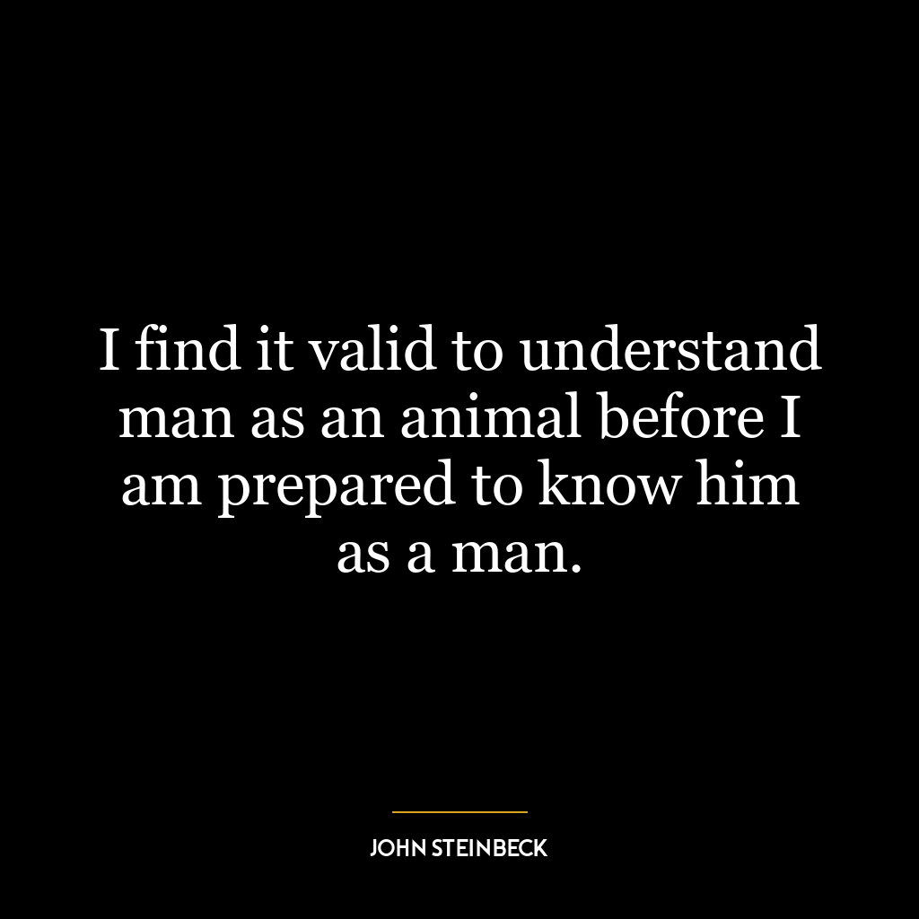 I find it valid to understand man as an animal before I am prepared to know him as a man.