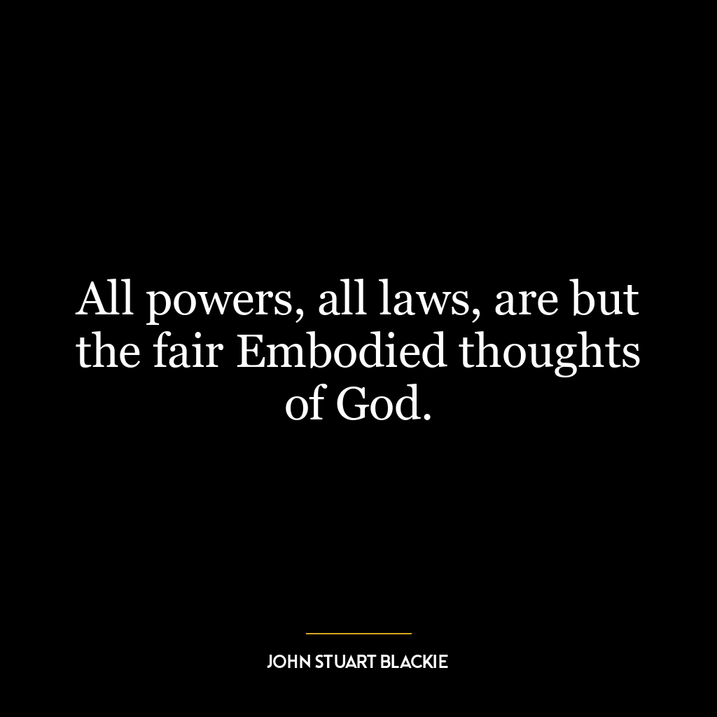 All powers, all laws, are but the fair Embodied thoughts of God.