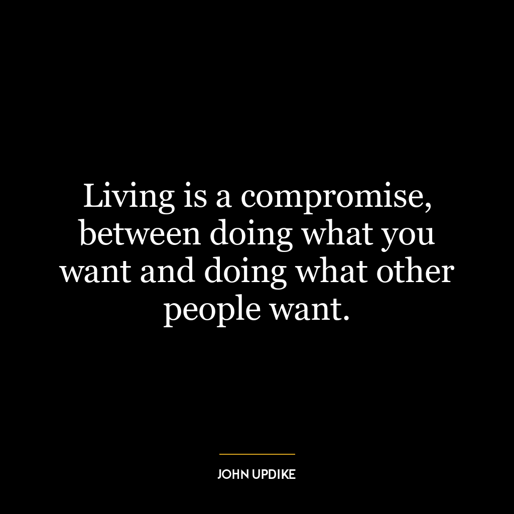 Living is a compromise, between doing what you want and doing what other people want.