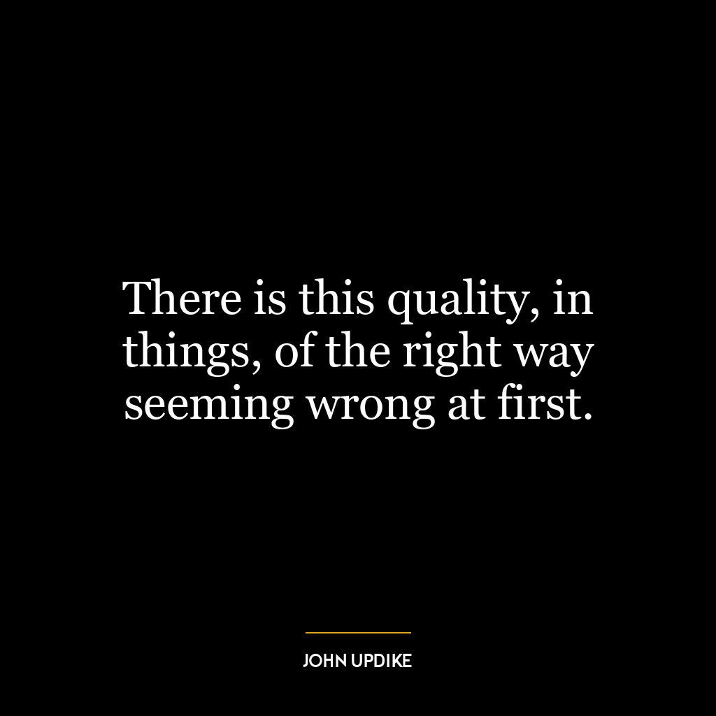 There is this quality, in things, of the right way seeming wrong at first.