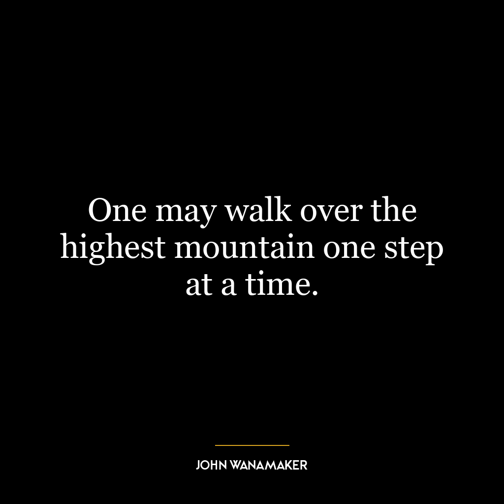 One may walk over the highest mountain one step at a time.