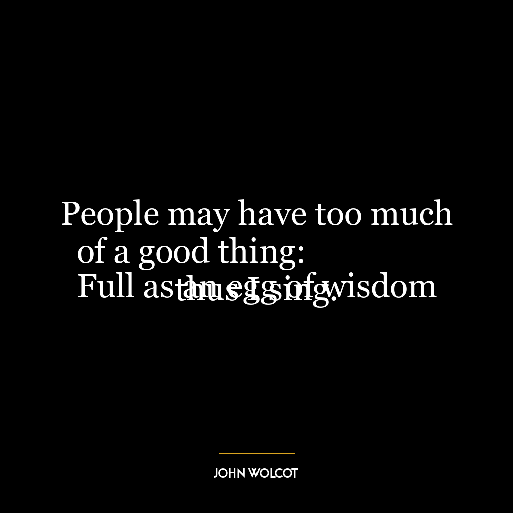 People may have too much of a good thing:
Full as an egg of wisdom thus I sing.