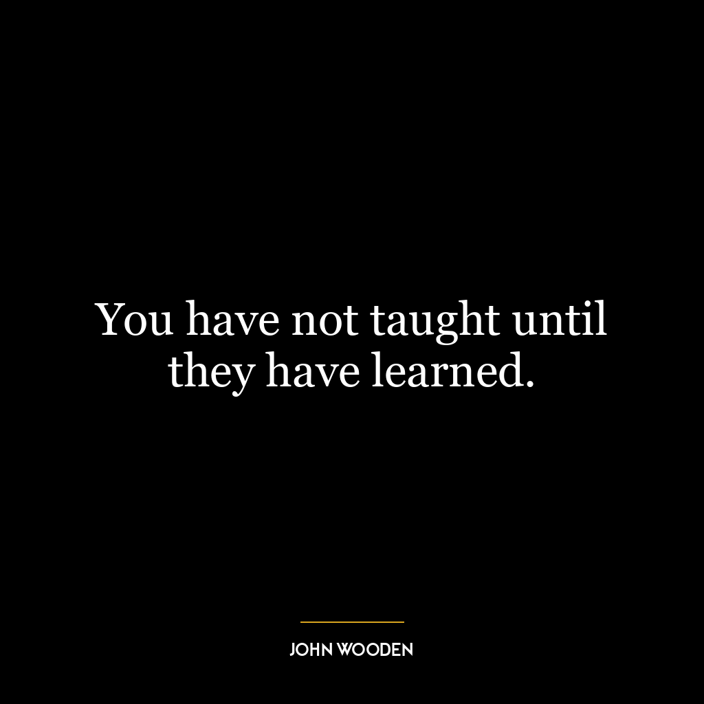 You have not taught until they have learned.