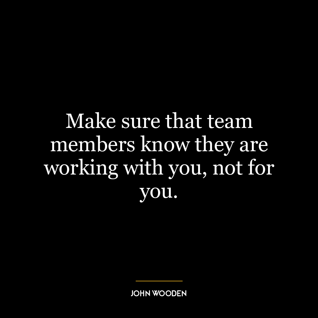 Make sure that team members know they are working with you, not for you.