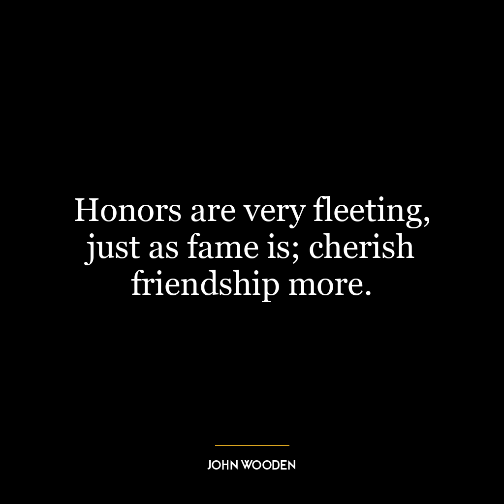 Honors are very fleeting, just as fame is; cherish friendship more.