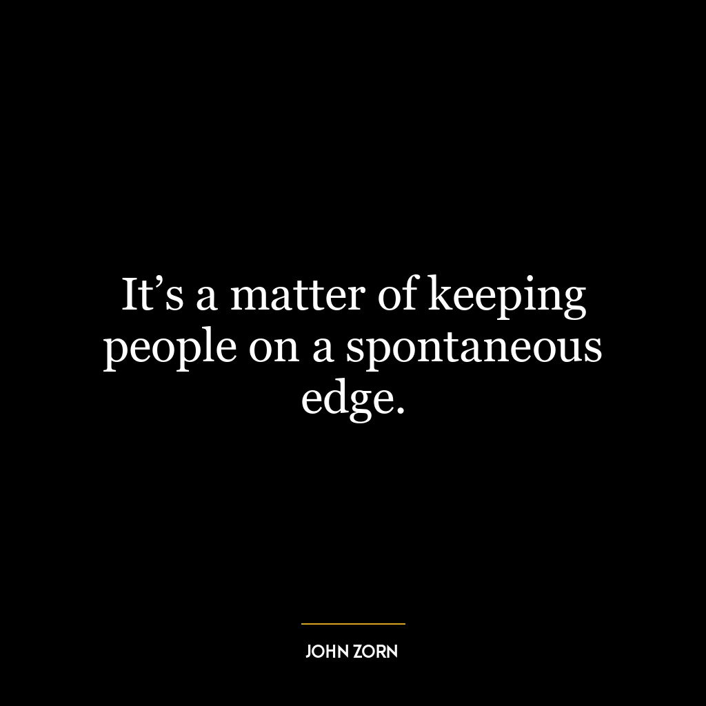 It’s a matter of keeping people on a spontaneous edge.