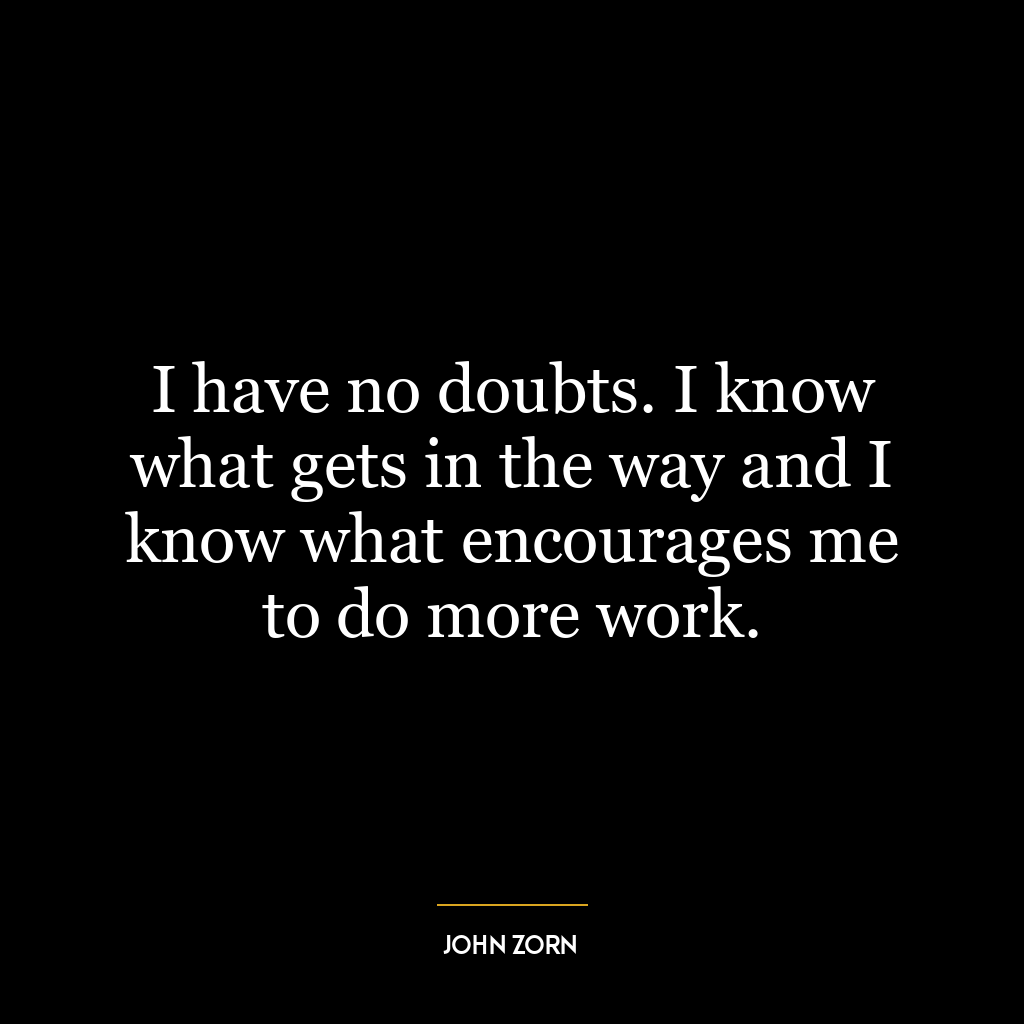 I have no doubts. I know what gets in the way and I know what encourages me to do more work.