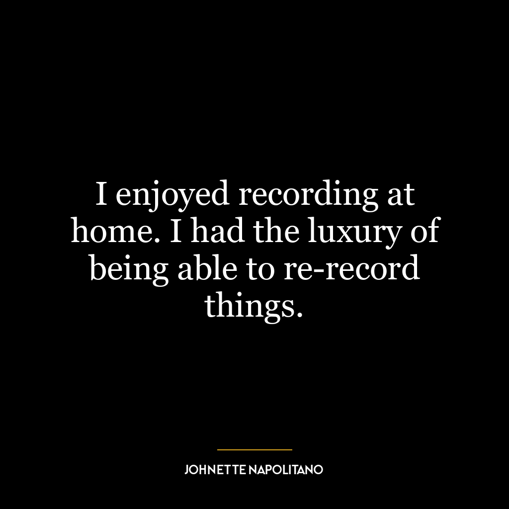 I enjoyed recording at home. I had the luxury of being able to re-record things.