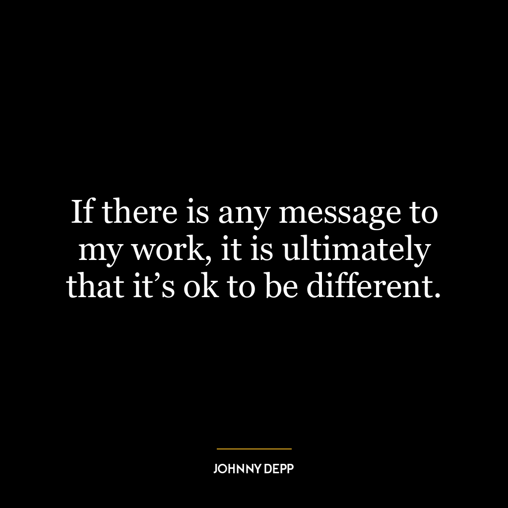 If there is any message to my work, it is ultimately that it’s ok to be different.