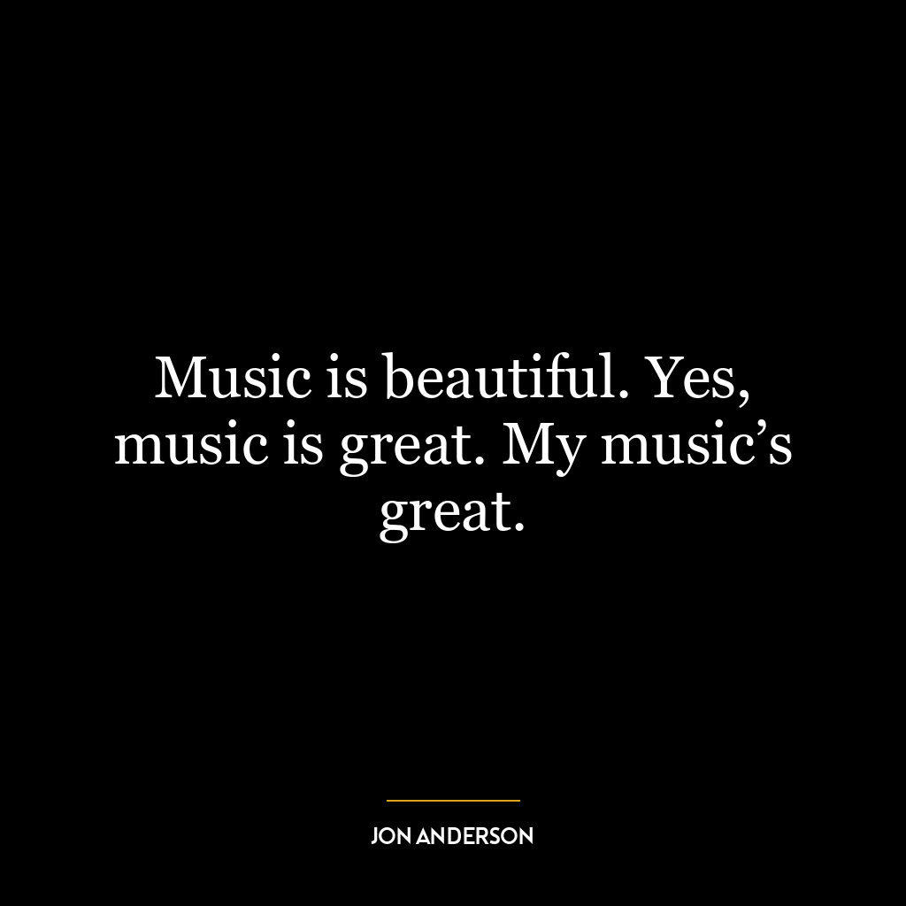 Music is beautiful. Yes, music is great. My music’s great.