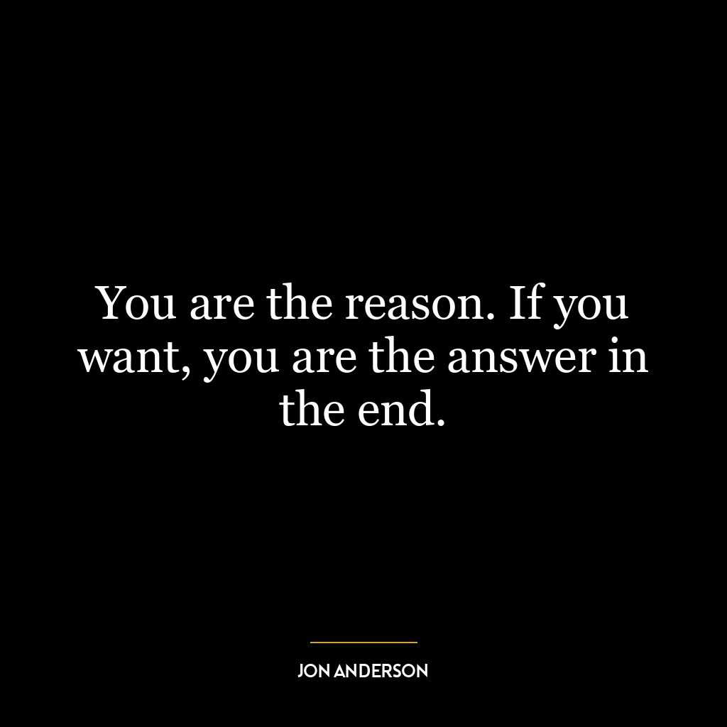 You are the reason. If you want, you are the answer in the end.