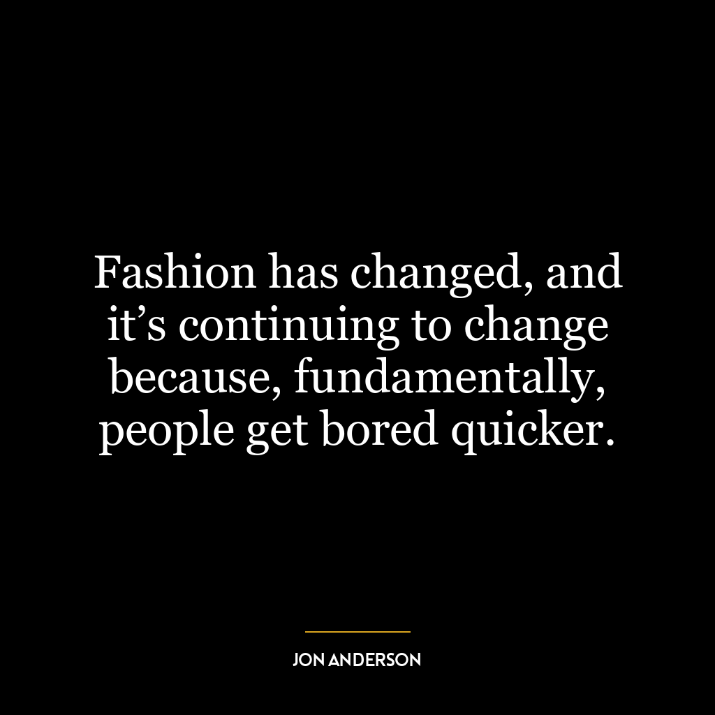 Fashion has changed, and it’s continuing to change because, fundamentally, people get bored quicker.