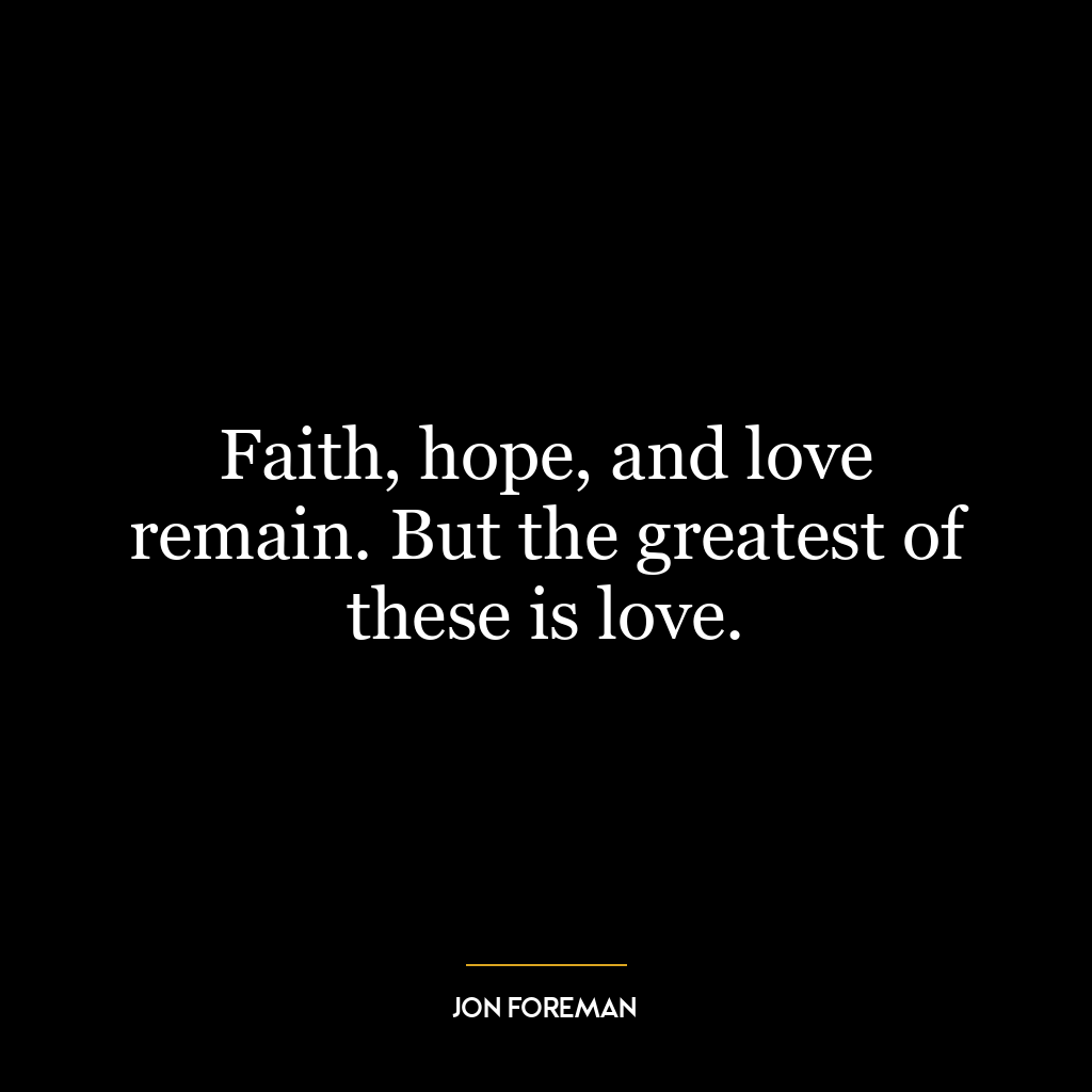 Faith, hope, and love remain. But the greatest of these is love.