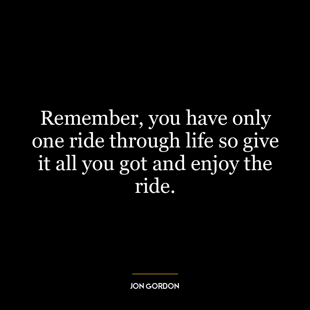 Remember, you have only one ride through life so give it all you got and enjoy the ride.