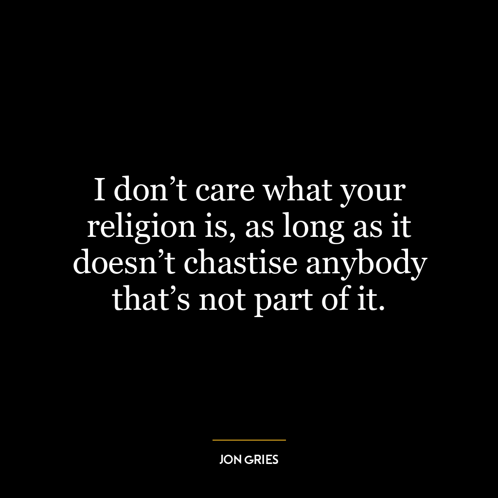 I don’t care what your religion is, as long as it doesn’t chastise anybody that’s not part of it.