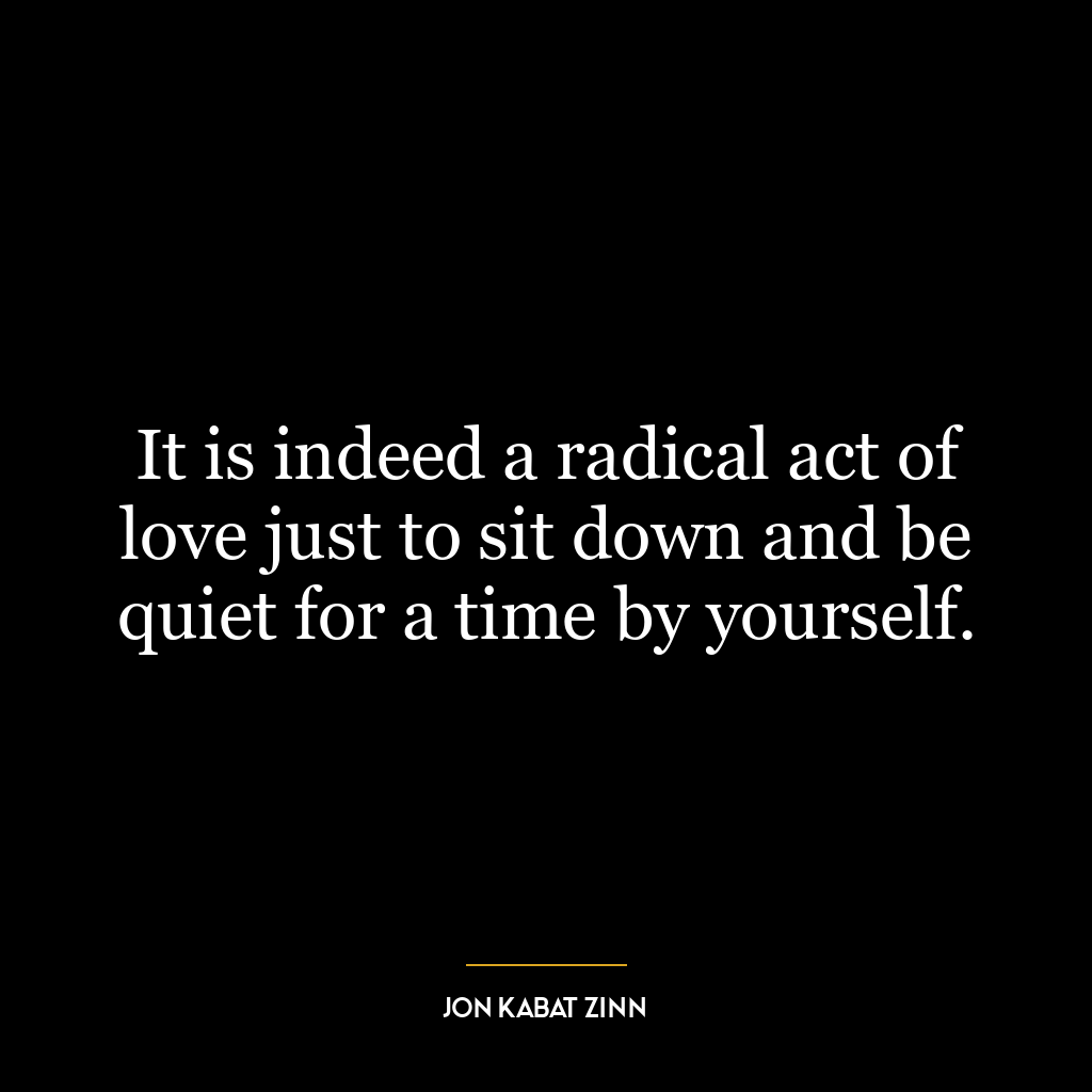 It is indeed a radical act of love just to sit down and be quiet for a time by yourself.