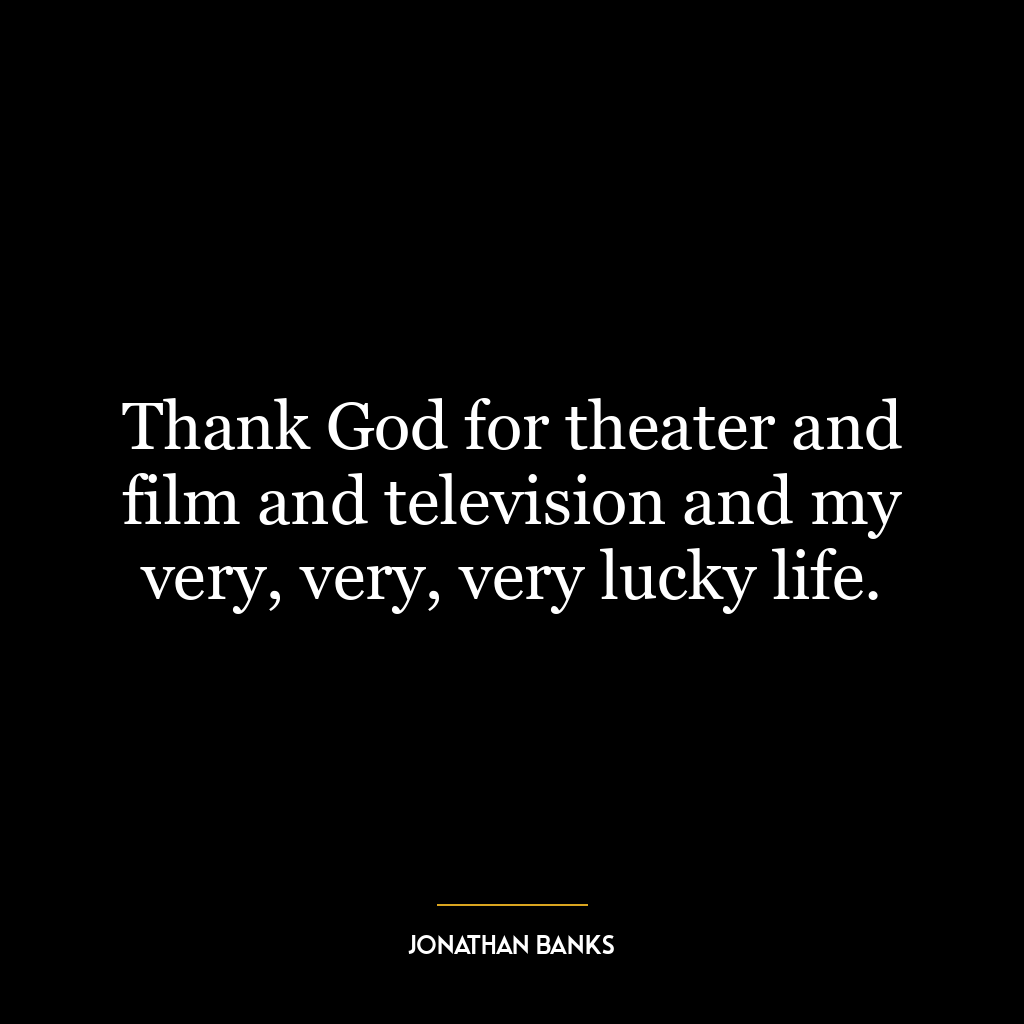 Thank God for theater and film and television and my very, very, very lucky life.