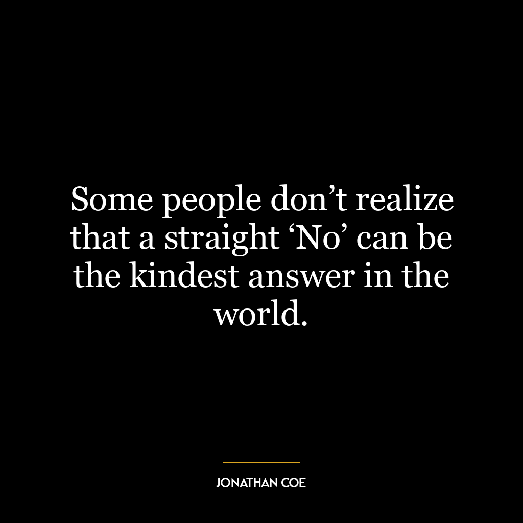 Some people don’t realize that a straight ‘No’ can be the kindest answer in the world.