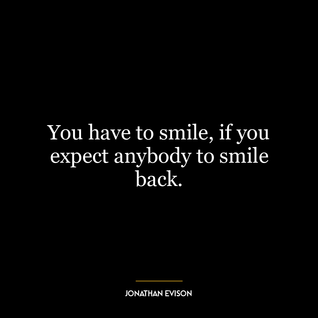 You have to smile, if you expect anybody to smile back.