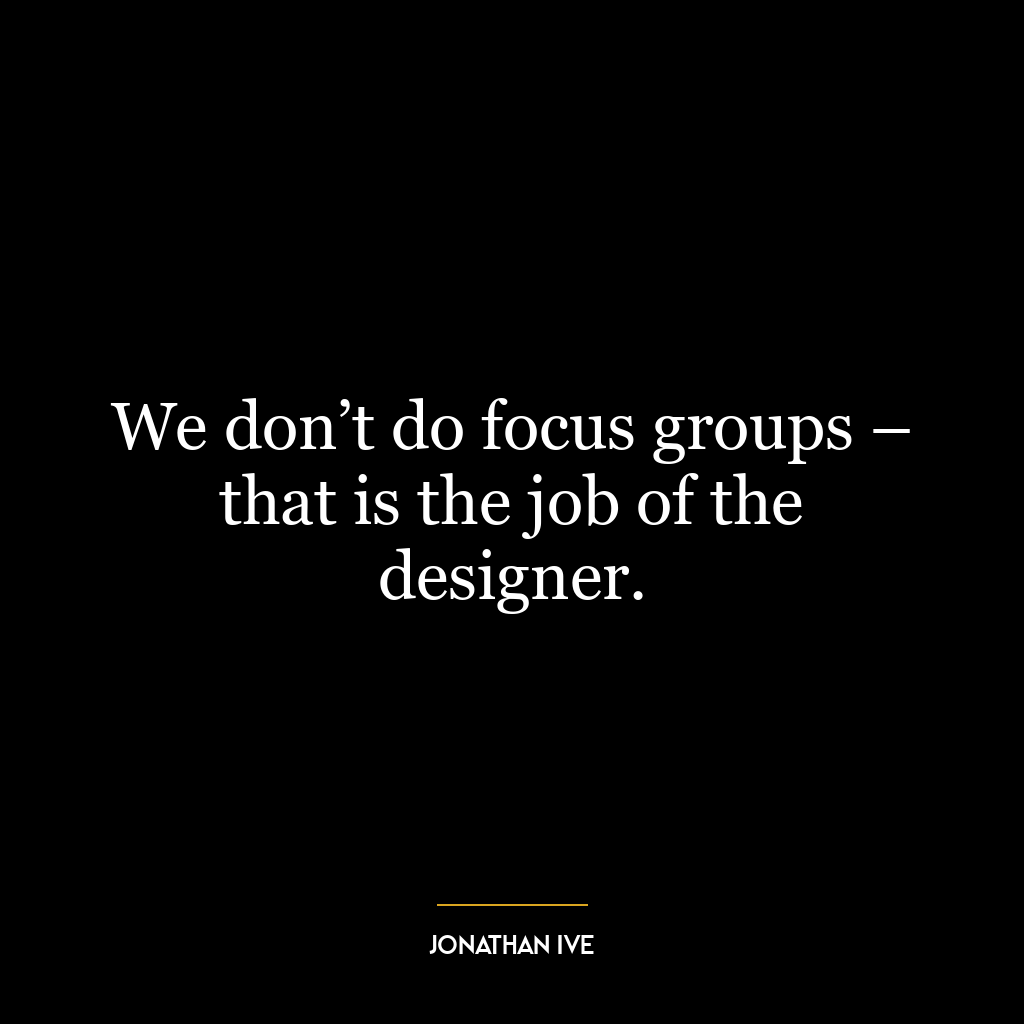 We don’t do focus groups – that is the job of the designer.