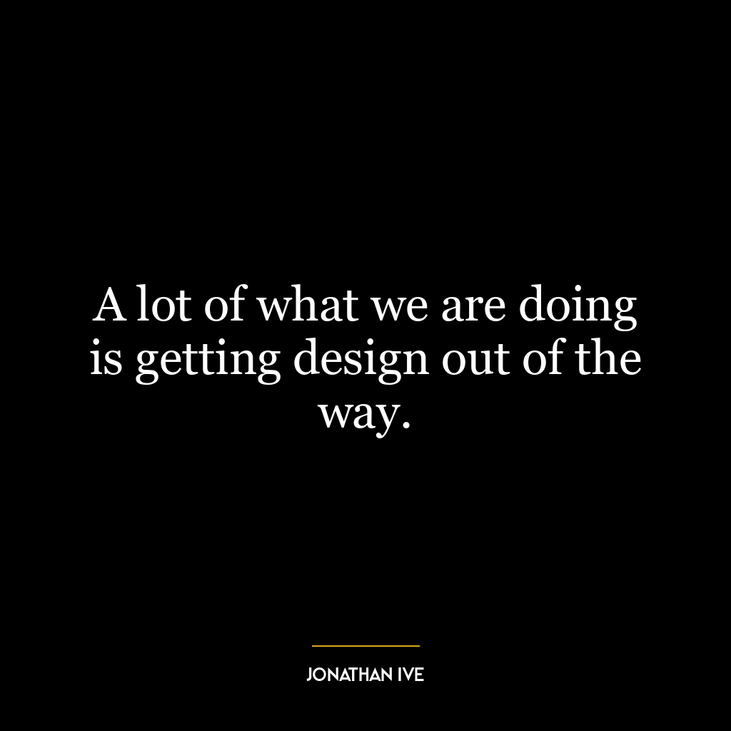 A lot of what we are doing is getting design out of the way.