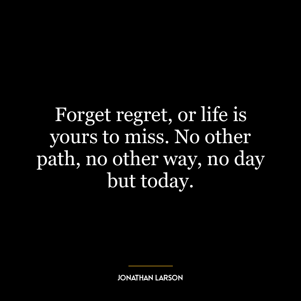 Forget regret, or life is yours to miss. No other path, no other way, no day but today.