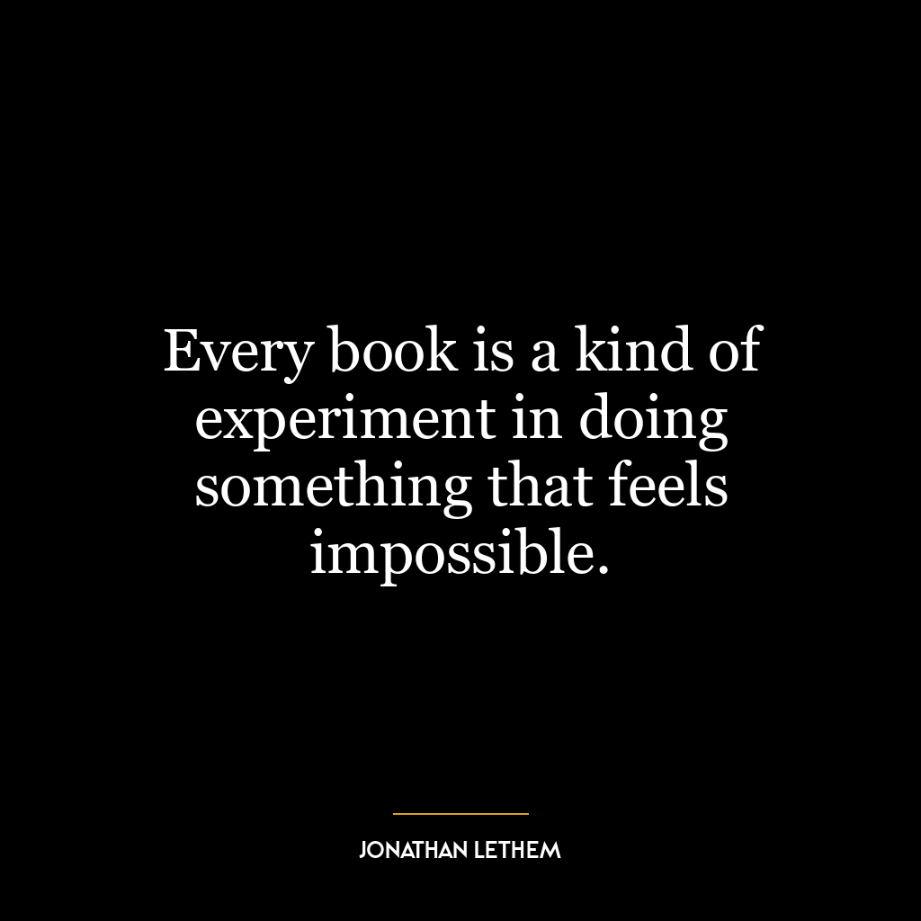 Every book is a kind of experiment in doing something that feels impossible.