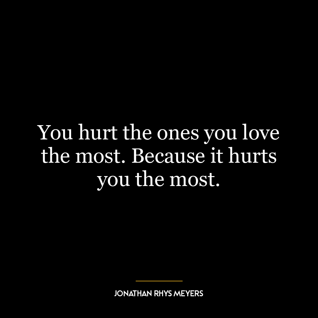 You hurt the ones you love the most. Because it hurts you the most.