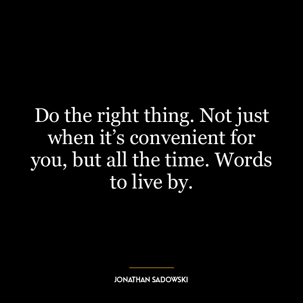 Do the right thing. Not just when it’s convenient for you, but all the time. Words to live by.